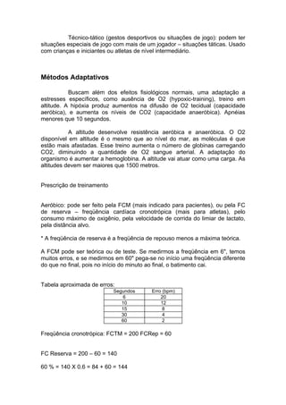 Técnico-tático (gestos desportivos ou situações de jogo): podem ter
situações especiais de jogo com mais de um jogador – situações táticas. Usado
com crianças e iniciantes ou atletas de nível intermediário.



Métodos Adaptativos

           Buscam além dos efeitos fisiológicos normais, uma adaptação a
estresses específicos, como ausência de O2 (hypoxic-training), treino em
altitude. A hipóxia produz aumentos na difusão de O2 tecidual (capacidade
aeróbica), e aumenta os níveis de CO2 (capacidade anaeróbica). Apnéias
menores que 10 segundos.

           A altitude desenvolve resistência aeróbica e anaeróbica. O O2
disponível em altitude é o mesmo que ao nível do mar, as moléculas é que
estão mais afastadas. Esse treino aumenta o número de globinas carregando
CO2, diminuindo a quantidade de O2 sangue arterial. A adaptação do
organismo é aumentar a hemoglobina. A altitude vai atuar como uma carga. As
altitudes devem ser maiores que 1500 metros.


Prescrição de treinamento


Aeróbico: pode ser feito pela FCM (mais indicado para pacientes), ou pela FC
de reserva – freqüência cardíaca cronotrópica (mais para atletas), pelo
consumo máximo de oxigênio, pela velocidade de corrida do limiar de lactato,
pela distância alvo.

* A freqüência de reserva é a freqüência de repouso menos a máxima teórica.

A FCM pode ser teórica ou de teste. Se medirmos a freqüência em 6", temos
muitos erros, e se medirmos em 60" pega-se no início uma freqüência diferente
do que no final, pois no início do minuto ao final, o batimento cai.


Tabela aproximada de erros:
                            Segundos     Erro (bpm)
                                6            20
                               10            12
                               15             8
                               30             4
                               60             2

Freqüência cronotrópica: FCTM = 200 FCRep = 60


FC Reserva = 200 – 60 = 140

60 % = 140 X 0.6 = 84 + 60 = 144
 