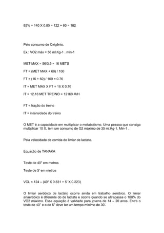 85% = 140 X 0.85 = 122 + 60 = 182




Pelo consumo de Oxigênio.

Ex.: VO2 máx = 56 ml.Kg-1 . min-1


MET MAX = 56/3.5 = 16 METS

FT = (MET MAX + 60) / 100

FT = (16 + 60) / 100 = 0.76

IT = MET MAX X FT = 16 X 0.76

IT = 12.16 MET TREINO = 12160 M/H


FT = fração do treino

IT = intensidade do treino


O MET é a capacidade em multiplicar o metabolismo. Uma pessoa que consiga
multiplicar 10 X, tem um consumo de O2 máximo de 35 ml.Kg-1. Min-1 .


Pela velocidade de corrida do limiar de lactato.


Equação de TANAKA


Teste de 40" em metros

Teste de 5’ em metros


VCL = 124 – (40" X 0.831 + 5’ X 0.223)


O limiar aeróbico de lactato ocorre ainda em trabalho aeróbico. O limiar
anaeróbico é diferente do de lactato e ocorre quando se ultrapassa o 100% do
VO2 máximo. Essa equação é validade para jovens de 14 – 20 anos. Entre o
teste de 40" e o de 5" deve ter um tempo mínimo de 30’.
 