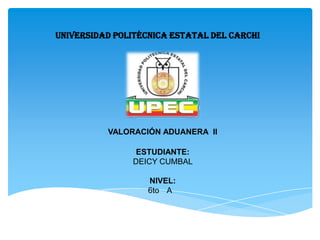 UNIVERSIDAD POLITÉCNICA ESTATAL DEL CARCHI




          VALORACIÓN ADUANERA II

                ESTUDIANTE:
               DEICY CUMBAL

                   NIVEL:
                   6to A
 