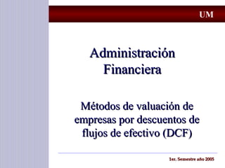 AdministraciónAdministración
FinancieraFinanciera
Métodos de valuación deMétodos de valuación de
empresas por descuentos deempresas por descuentos de
flujos de efectivo (DCF)flujos de efectivo (DCF)
1er. Semestre año 20051er. Semestre año 2005
UM
 