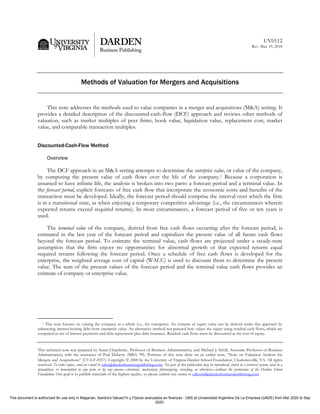 UV0112
Rev. Mar. 19, 2018
Methods of Valuation for Mergers and Acquisitions
This note addresses the methods used to value companies in a merger and acquisitions (M&A) setting. It
provides a detailed description of the discounted-cash-flow (DCF) approach and reviews other methods of
valuation, such as market multiples of peer firms, book value, liquidation value, replacement cost, market
value, and comparable transaction multiples.
Discounted-Cash-Flow Method
Overview
The DCF approach in an M&A setting attempts to determine the enterprise value, or value of the company,
by computing the present value of cash flows over the life of the company.1 Because a corporation is
assumed to have infinite life, the analysis is broken into two parts: a forecast period and a terminal value. In
the forecast period, explicit forecasts of free cash flow that incorporate the economic costs and benefits of the
transaction must be developed. Ideally, the forecast period should comprise the interval over which the firm
is in a transitional state, as when enjoying a temporary competitive advantage (i.e., the circumstances wherein
expected returns exceed required returns). In most circumstances, a forecast period of five or ten years is
used.
The terminal value of the company, derived from free cash flows occurring after the forecast period, is
estimated in the last year of the forecast period and capitalizes the present value of all future cash flows
beyond the forecast period. To estimate the terminal value, cash flows are projected under a steady-state
assumption that the firm enjoys no opportunities for abnormal growth or that expected returns equal
required returns following the forecast period. Once a schedule of free cash flows is developed for the
enterprise, the weighted average cost of capital (WACC) is used to discount them to determine the present
value. The sum of the present values of the forecast period and the terminal value cash flows provides an
estimate of company or enterprise value.
1 This note focuses on valuing the company as a whole (i.e., the enterprise). An estimate of equity value can be derived under this approach by
subtracting interest-bearing debt from enterprise value. An alternative method not pursued here values the equity using residual cash flows, which are
computed as net of interest payments and debt repayments plus debt issuances. Residual cash flows must be discounted at the cost of equity.
This technical note was prepared by Susan Chaplinsky, Professor of Business Administration, and Michael J. Schill, Associate Professor of Business
Administration, with the assistance of Paul Doherty (MBA ’99). Portions of this note draw on an earlier note, “Note on Valuation Analysis for
Mergers and Acquisitions” (UVA-F-0557). Copyright  2000 by the University of Virginia Darden School Foundation, Charlottesville, VA. All rights
reserved. To order copies, send an e-mail to sales@dardenbusinesspublishing.com. No part of this publication may be reproduced, stored in a retrieval system, used in a
spreadsheet, or transmitted in any form or by any means—electronic, mechanical, photocopying, recording, or otherwise—without the permission of the Darden School
Foundation. Our goal is to publish materials of the highest quality, so please submit any errata to editorial@dardenbusinesspublishing.com.
This document is authorized for use only in Magarian, Sandra's Valuaci?n y t?picos avanzados en finanzas - UBS at Universidad Argentina De La Empresa (UADE) from Mar 2020 to Sep
2020.
 