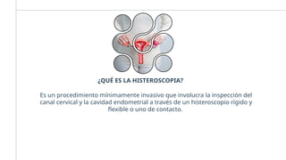 ¿QUÉ ES LA HISTEROSCOPIA?
Es un procedimiento mínimamente invasivo que involucra la inspección del
canal cervical y la cavidad endometrial a través de un histeroscopio rígido y
flexible o uno de contacto.
 