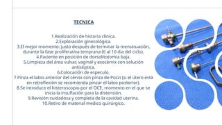 TECNICA
1.Realización de historia clínica.
2.Exploración ginecológica.
3.El mejor momento: justo después de terminar la menstruación,
durante la fase proliferativa temprana (6 al 10 dia del ciclo).
4.Paciente en posición de dorsolitotomía baja.
5.Limpieza del área vulvar, vaginal y exocérvix con solución
antiséptica.
6.Colocación de especulo.
7.Pinza el labio anterior del cérvix con pinza de Pozzi (si el útero está
en retroflexión se recomienda pinzar el labio posterior).
8.Se introduce el histeroscopio por el OCE, momento en el que se
inicia la insuflación para la distensión.
9.Revisión cuidadosa y completa de la cavidad uterina.
10.Retiro de material medico quirúrgico.
 