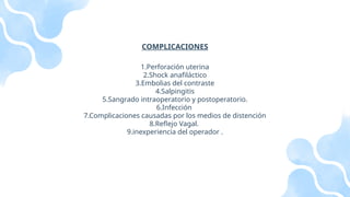 COMPLICACIONES
1.Perforación uterina
2.Shock anafiláctico
3.Embolias del contraste
4.Salpingitis
5.Sangrado intraoperatorio y postoperatorio.
6.Infección
7.Complicaciones causadas por los medios de distención
8.Reflejo Vagal.
9.inexperiencia del operador .
 