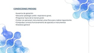 CONDICIONES PREVIAS
•Ausencia de gestación
•Descartar patología cardio- respiratoria grave,
•Programar fuera de la menstruación
•Contar con personal, instrumental y área física para realizar laparotomía
•Comprobar correcto funcionamiento de aparatos e instrumentos
•Anestesia general
 