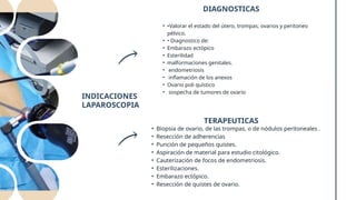 INDICACIONES
LAPAROSCOPIA
DIAGNOSTICAS
• •Valorar el estado del útero, trompas, ovarios y peritoneo
pélvico.
• • Diagnostico de:
• Embarazo ectópico
• Esterilidad
• malformaciones genitales.
• endometriosis
• inflamación de los anexos
• Ovario poli quístico
• sospecha de tumores de ovario
TERAPEUTICAS
• Biopsia de ovario, de las trompas, o de nódulos peritoneales .
• Resección de adherencias
• Punción de pequeños quistes.
• Aspiración de material para estudio citológico.
• Cauterización de focos de endometriosis.
• Esterilizaciones.
• Embarazo ectópico.
• Resección de quistes de ovario.
 