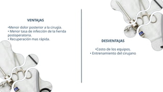 DESVENTAJAS
•Menor dolor posterior a la cirugía.
• Menor tasa de infección de la herida
postoperatoria.
• Recuperación mas rápida.
VENTAJAS
•Costo de los equipos.
• Entrenamiento del cirujano
 