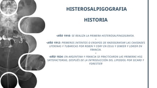 HISTEROSALPIGOGRAFIA
HISTORIA
•AÑO 1910: SE REALIZA LA PRIMERA HISTEROSALPINGOGRAFIA.
•
•AÑO 1912: PRIMEROS INTENTOS O ENSAYOS DE RADIOGRAFIAR LAS CAVIDADES
UTERINAS Y TUBARICAS POR ROBIN Y CORY EN EEUU Y DIMIER Y LORIER EN
FRANCIA.
•
•AÑO 1924: EN ARGENTINA Y FRANCIA SE PRACTICARON LAS PRIMERAS HSG
SATISFACTORIAS, DESPUÉS DE LA INTRODUCCIÓN DEL LIPIODOL POR SICARD Y
FORESTIER
 