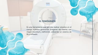 Es una herramienta que permite realizar estudios en el
cuerpo humano generando imágenes del interior, con
mayor exactitud y definición, utilizando un sistema de
Rx y software.
EL TOMÓGRAFO:
 