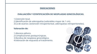 INDICACIONES
EVALUACIÓN Y ESTATIFICACIÓN DE NEOPLASIAS GINECOLÓGICAS.
1.Extensión local.
2.Identificación de adenopatías (valorables mayor de 1 cm).
3.Ca de ovarios: (extensión intraperitoneal, adenopatías retroperitoneles).
Valoración de:
1.Absceso pélvico.
2.Complicaciones postquirúrgicas.
3.Recidiva de neoplasia ginecológica.
4.Valoración de respuesta al tratamiento.
 