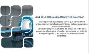 Es una prueba diagnostica con la que se obtienen
imágenes muy detalladas del interior del cuerpo en dos
o tres dimensiones.
Se basa en el procesamiento de ondas de radio que
pasan por el paciente el cual es sometido a un potente
campo magnético. La misma no usa radiaciones
ionizantes.
¿QUÉ ES LA RESONANCIA MAGNETICA CUANTICA?
 