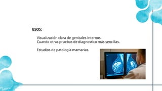 Visualización clara de genitales internos.
Cuando otras pruebas de diagnostico más sencillas.
Estudios de patología mamarias.
USOS:
 