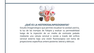 ¿QUÉ ES LA HISTEROSALNPIGOGRAFIA?
Estudio Imagenologico que permite visualizar la cavidad uterina,
la luz de las trompas de Falopio y evaluar su permeabilidad
luego de la inyección de un medio de contraste yodado
mediante una cánula cervical o sonda a través del orificio
cervical externo bajo una visión fluoroscopica con toma de
proyecciones especificas antero posterior, lateral y oblicuas.
 