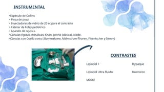 •Especulo de Collins
• Pinza de pozzi
• Inyectadoras de vidrio de 20 cc para el contraste
• Catéter de Foley pediátrico
• Aparato de rayos x.
•Cánulas rígidas, metálicas( Khan, Jarcho (clásica), Kidde.
•Cánulas con Cuello corto ( Bommelaere, Malmstrom-Thoren, Fikentscher y Semm)
INSTRUMENTAL
CONTRASTES
Lipiodol F
Lipiodol Ultra fluido
Miodil
Hypaque
Uromiron
 