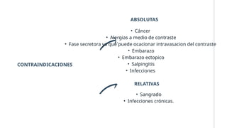 CONTRAINDICACIONES
ABSOLUTAS
• Cáncer
• Alergias a medio de contraste
• Fase secretora ya que´puede ocacionar intravasacion del contraste
• Embarazo
• Embarazo ectopico
• Salpingitis
• Infecciones
RELATIVAS
• Sangrado
• Infecciones crónicas.
 