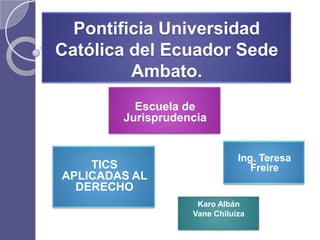 Pontificia Universidad
Católica del Ecuador Sede
         Ambato.
          Escuela de
        Jurisprudencia


                              Ing. Teresa
    TICS                         Freire
APLICADAS AL
  DERECHO
                    Karo Albán
                   Vane Chiluiza
 