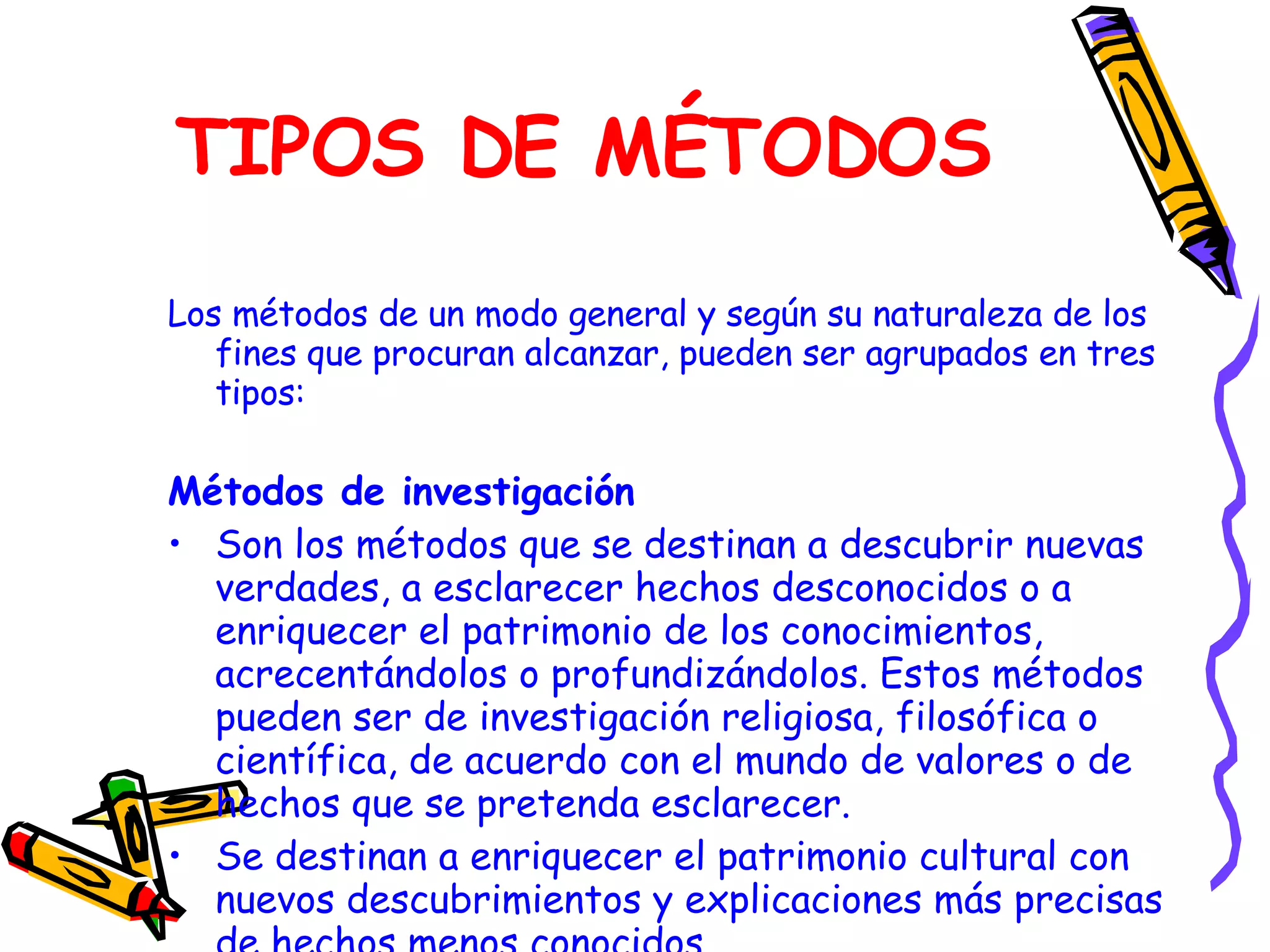 TIPOS DE MÉTODOS Los métodos de un modo general y según su naturaleza de los fines que procuran alcanzar, pueden ser agrupados en tres tipos:  Métodos de investigación Son los métodos que se destinan a descubrir nuevas verdades, a esclarecer hechos desconocidos o a enriquecer el patrimonio de los conocimientos, acrecentándolos o profundizándolos. Estos métodos pueden ser de investigación religiosa, filosófica o científica, de acuerdo con el mundo de valores o de hechos que se pretenda esclarecer. Se destinan a enriquecer el patrimonio cultural con nuevos descubrimientos y explicaciones más precisas de hechos menos conocidos. 