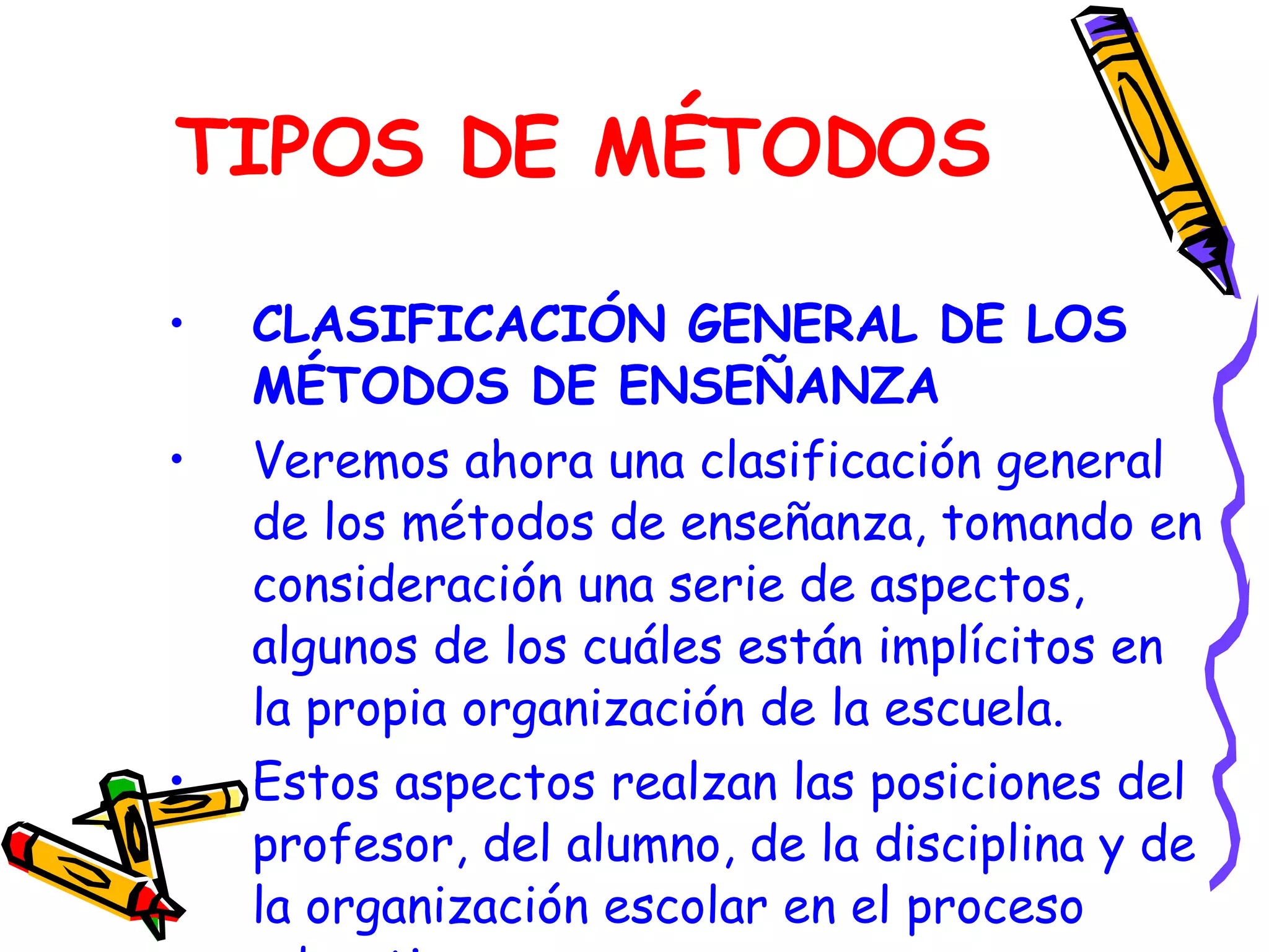 TIPOS DE MÉTODOS CLASIFICACIÓN GENERAL DE LOS MÉTODOS DE ENSEÑANZA Veremos ahora una clasificación general de los métodos de enseñanza, tomando en consideración una serie de aspectos, algunos de los cuáles están implícitos en la propia organización de la escuela. Estos aspectos realzan las posiciones del profesor, del alumno, de la disciplina y de la organización escolar en el proceso educativo. 