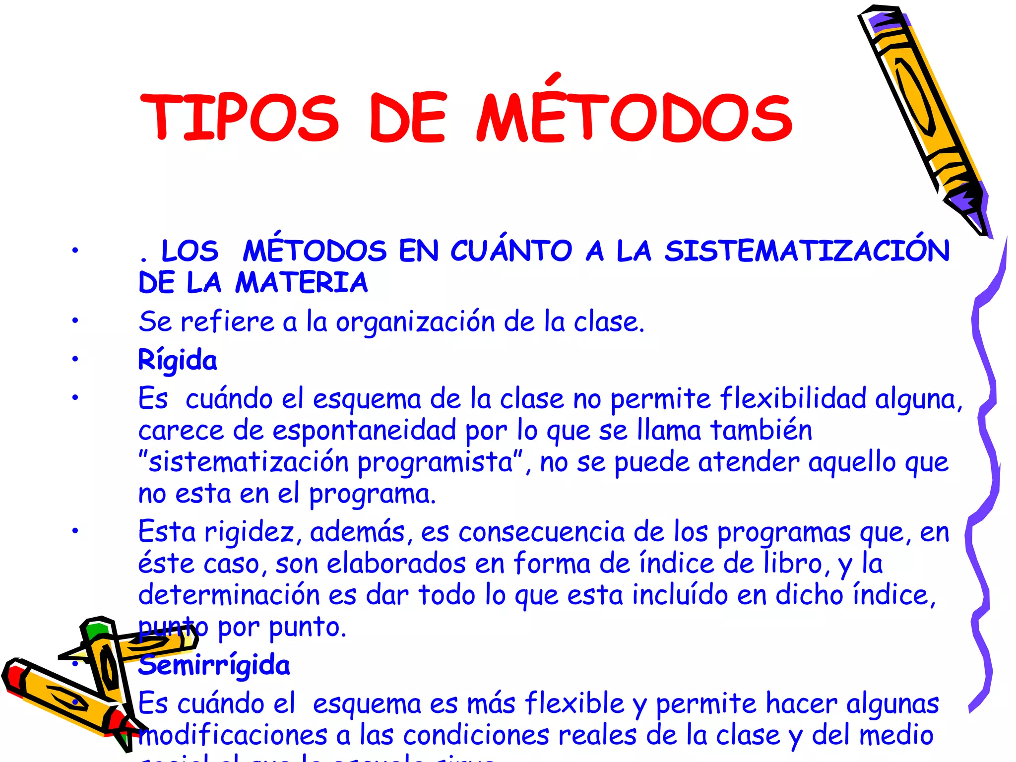 TIPOS DE MÉTODOS . LOS  MÉTODOS EN CUÁNTO A LA SISTEMATIZACIÓN DE LA MATERIA Se refiere a la organización de la clase. Rígida Es  cuándo el esquema de la clase no permite flexibilidad alguna, carece de espontaneidad por lo que se llama también ”sistematización programista”, no se puede atender aquello que no esta en el programa. Esta rigidez, además, es consecuencia de los programas que, en éste caso, son elaborados en forma de índice de libro, y la determinación es dar todo lo que esta incluído en dicho índice, punto por punto. Semirrígida Es cuándo el  esquema es más flexible y permite hacer algunas modificaciones a las condiciones reales de la clase y del medio social al que la escuela sirve. 