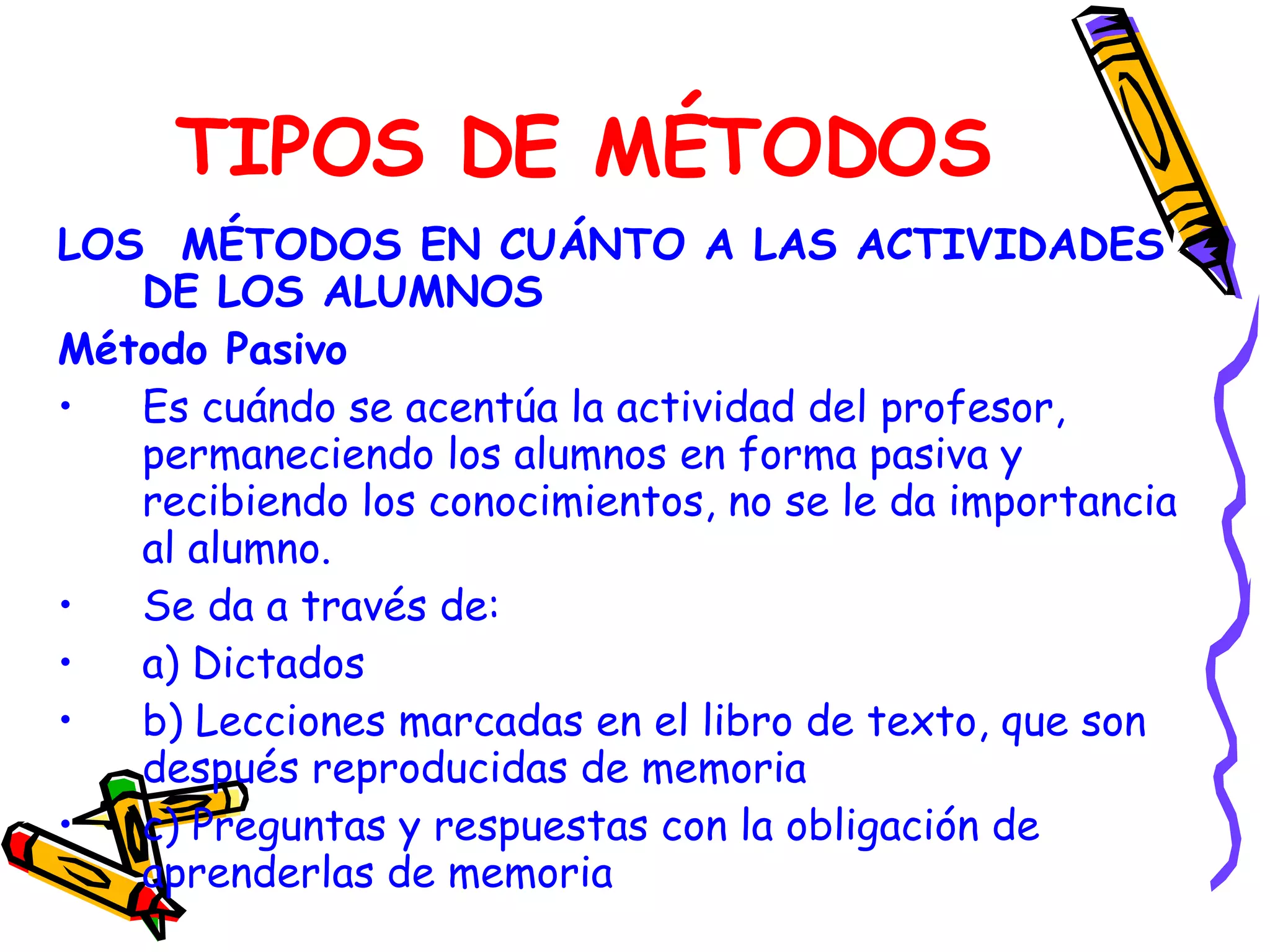 TIPOS DE MÉTODOS LOS  MÉTODOS EN CUÁNTO A LAS ACTIVIDADES DE LOS ALUMNOS Método Pasivo Es cuándo se acentúa la actividad del profesor, permaneciendo los alumnos en forma pasiva y recibiendo los conocimientos, no se le da importancia al alumno. Se da a través de: a) Dictados b) Lecciones marcadas en el libro de texto, que son después reproducidas de memoria c) Preguntas y respuestas con la obligación de aprenderlas de memoria 