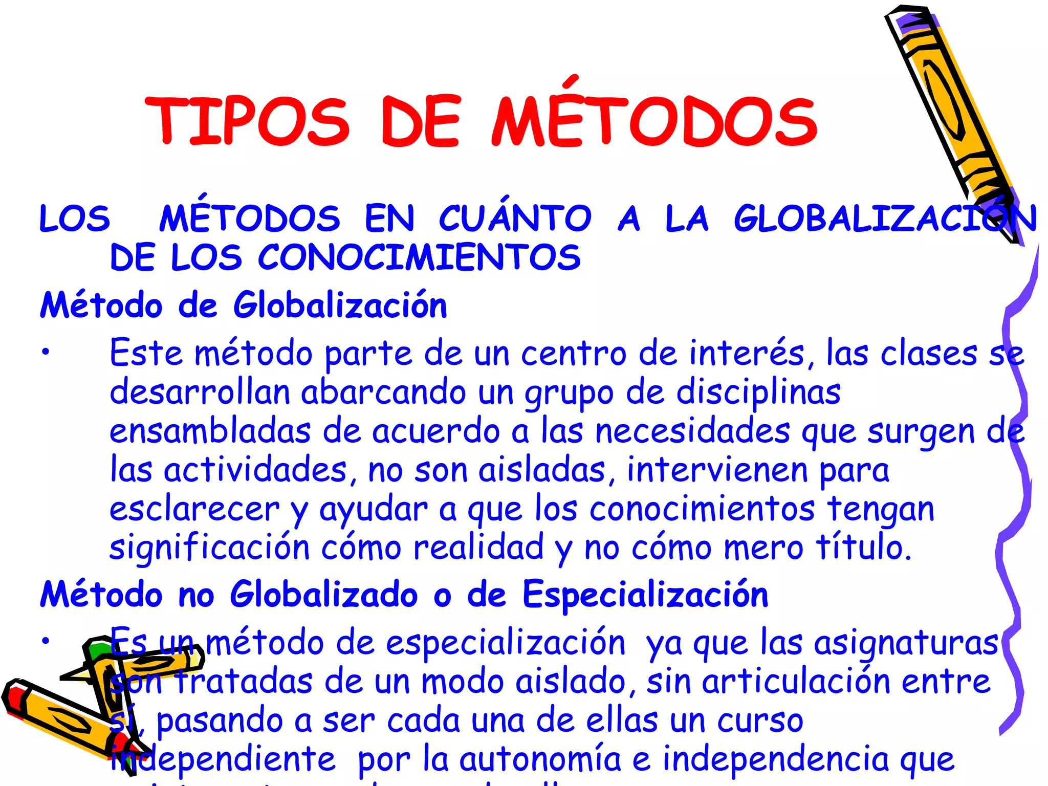 TIPOS DE MÉTODOS LOS  MÉTODOS EN CUÁNTO A LA GLOBALIZACIÓN DE LOS CONOCIMIENTOS Método de Globalización Este método parte de un centro de interés, las clases se desarrollan abarcando un grupo de disciplinas ensambladas de acuerdo a las necesidades que surgen de las actividades, no son aisladas, intervienen para esclarecer y ayudar a que los conocimientos tengan significación cómo realidad y no cómo mero título. Método no Globalizado o de Especialización Es un método de especialización  ya que las asignaturas son tratadas de un modo aislado, sin articulación entre sí, pasando a ser cada una de ellas un curso independiente  por la autonomía e independencia que existe entre cada una de ellas. 