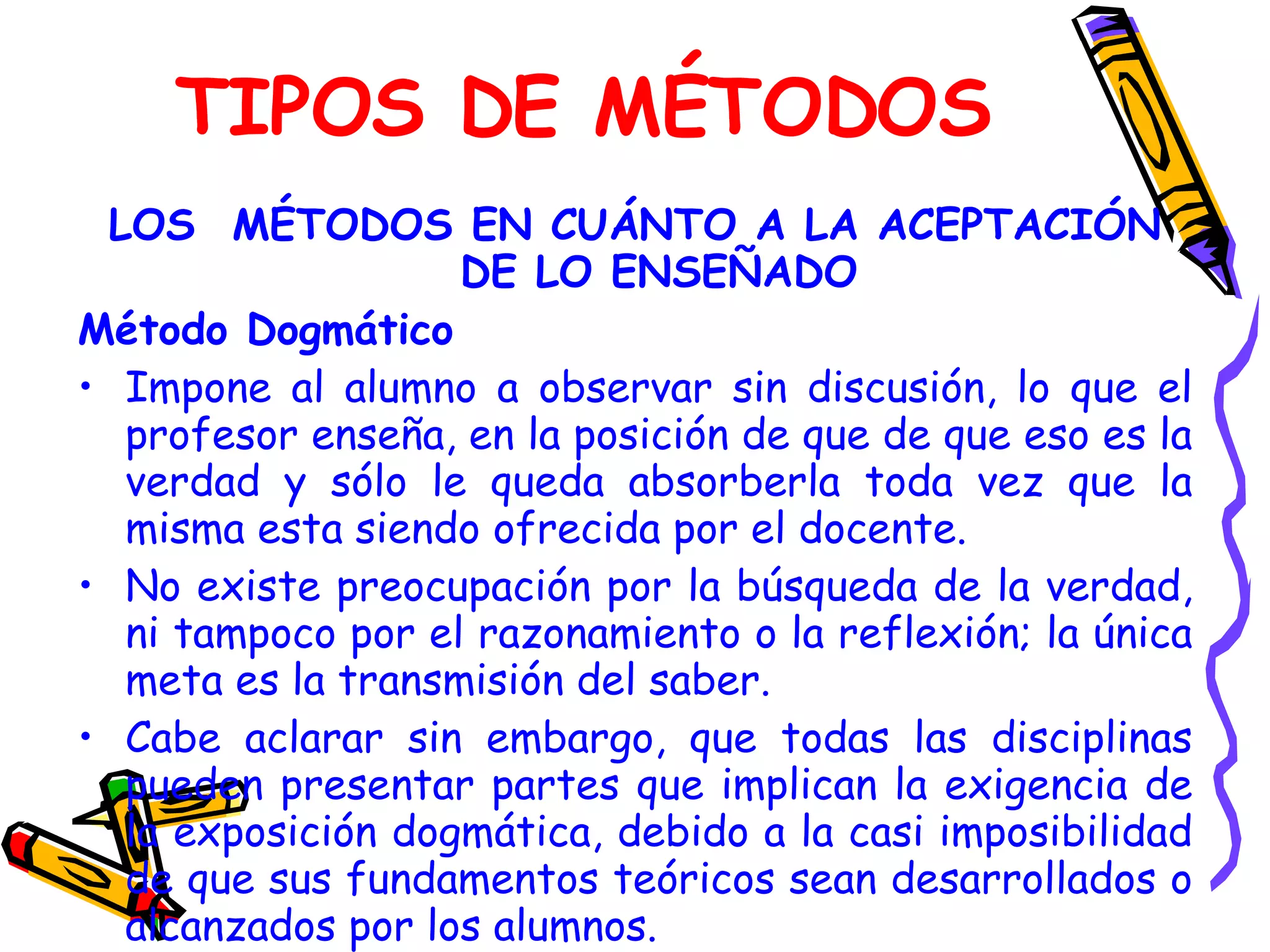 TIPOS DE MÉTODOS LOS  MÉTODOS EN CUÁNTO A LA ACEPTACIÓN DE LO ENSEÑADO Método Dogmático Impone al alumno a observar sin discusión, lo que el profesor enseña, en la posición de que de que eso es la verdad y sólo le queda absorberla toda vez que la misma esta siendo ofrecida por el docente. No existe preocupación por la búsqueda de la verdad, ni tampoco por el razonamiento o la reflexión; la única meta es la transmisión del saber. Cabe aclarar sin embargo, que todas las disciplinas pueden presentar partes que implican la exigencia de la exposición dogmática, debido a la casi imposibilidad de que sus fundamentos teóricos sean desarrollados o alcanzados por los alumnos. 