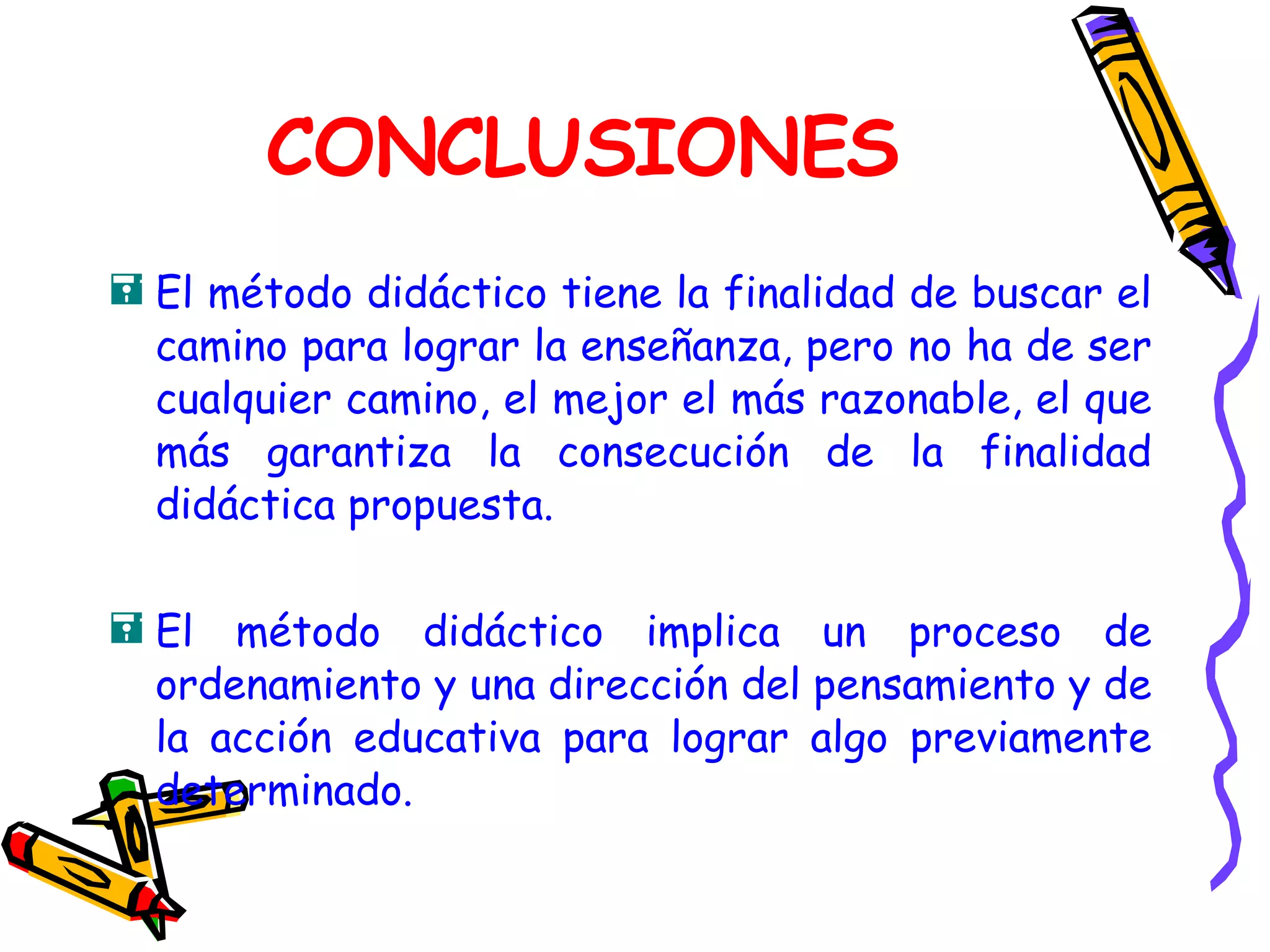 CONCLUSIONES El método didáctico tiene la finalidad de buscar el camino para lograr la enseñanza, pero no ha de ser cualquier camino, el mejor el más razonable, el que más garantiza la consecución de la finalidad didáctica propuesta. El método didáctico implica un proceso de ordenamiento y una dirección del pensamiento y de la acción educativa para lograr algo previamente determinado. 