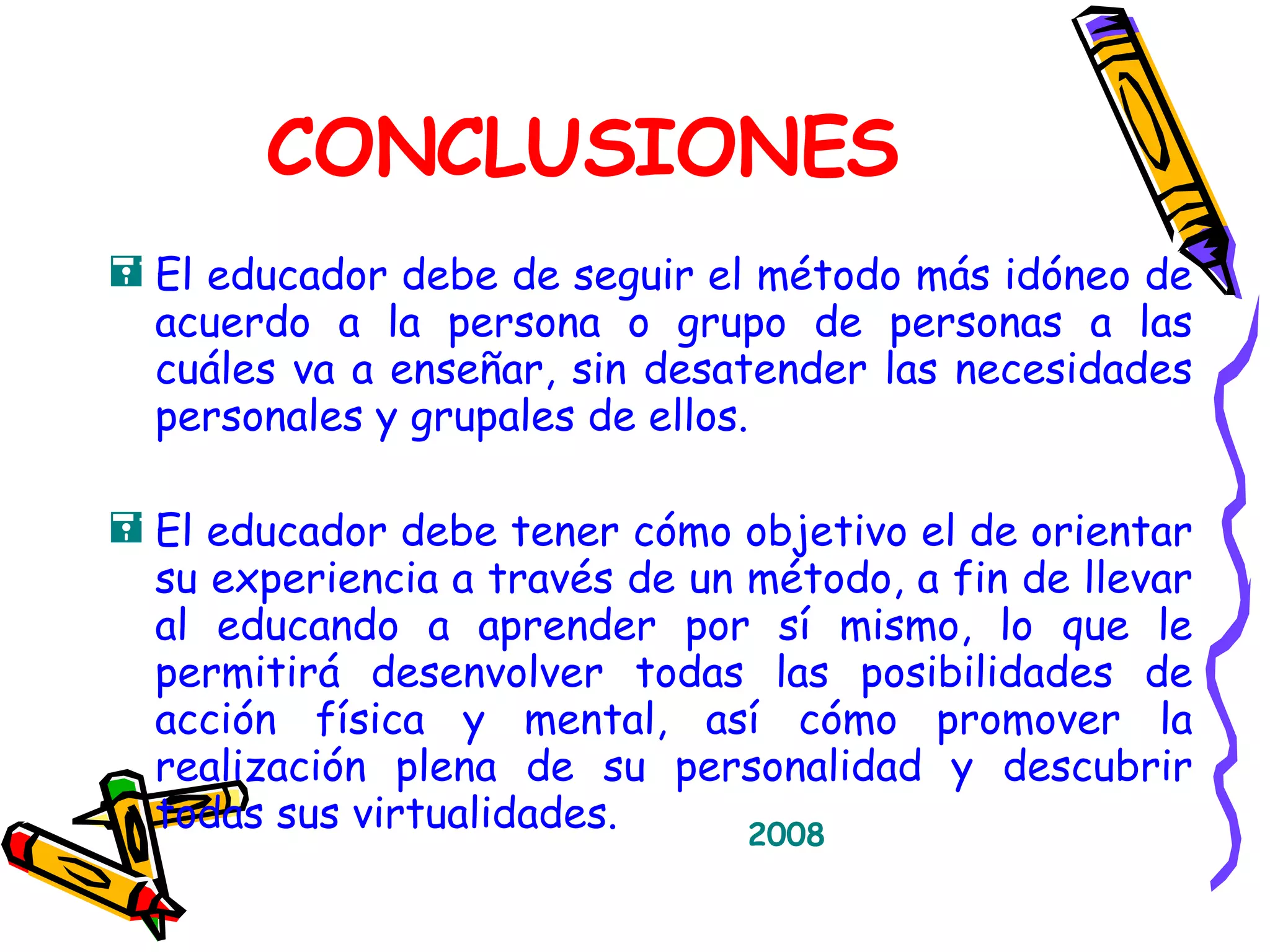 CONCLUSIONES El educador debe de seguir el método más idóneo de acuerdo a la persona o grupo de personas a las cuáles va a enseñar, sin desatender las necesidades personales y grupales de ellos. El educador debe tener cómo objetivo el de orientar su experiencia a través de un método, a fin de llevar al educando a aprender por sí mismo, lo que le permitirá desenvolver todas las posibilidades de acción física y mental, así cómo promover la realización plena de su personalidad y descubrir todas sus virtualidades. 2008 