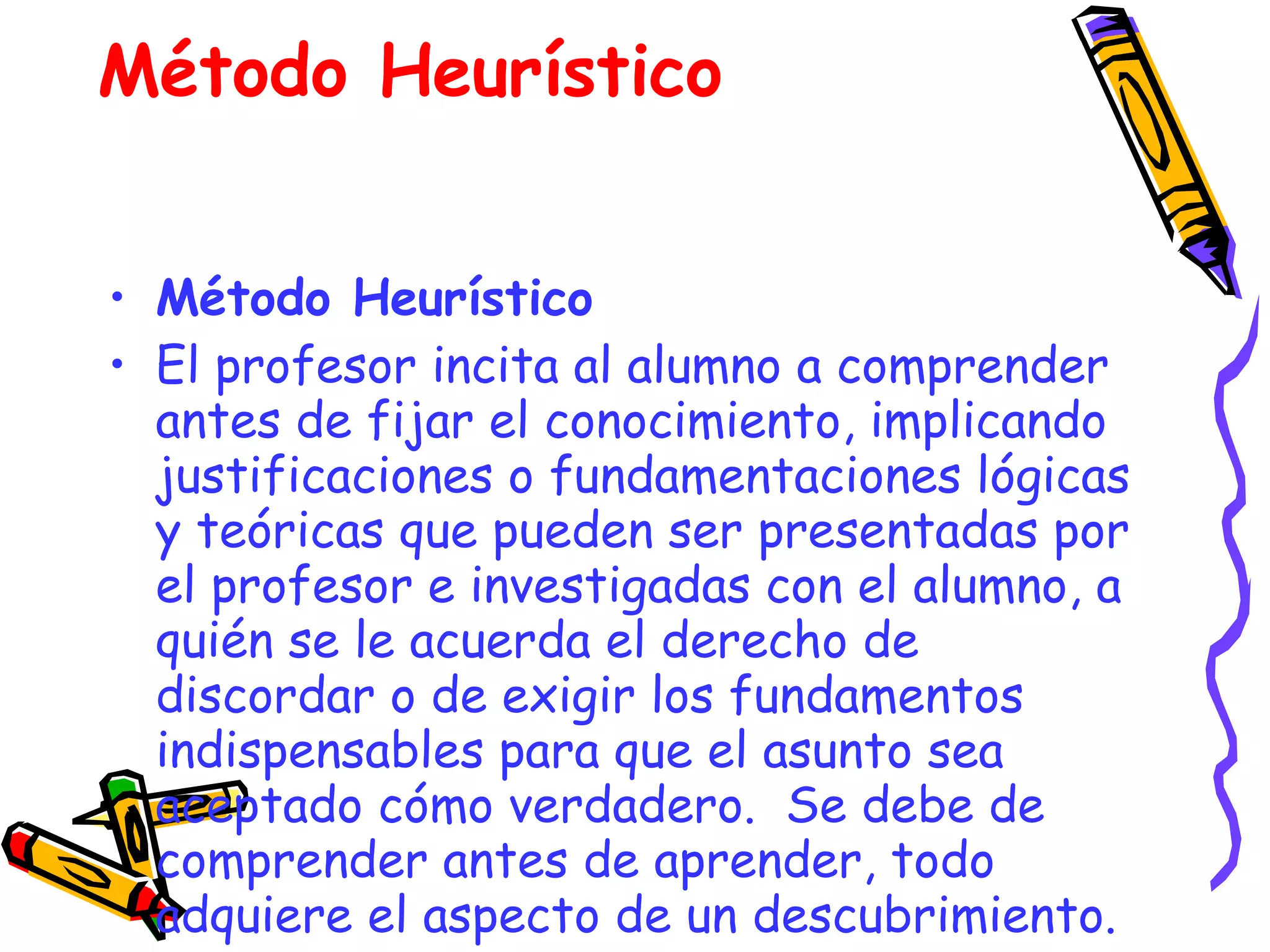 Método Heurístico El profesor incita al alumno a comprender antes de fijar el conocimiento, implicando justificaciones o fundamentaciones lógicas y teóricas que pueden ser presentadas por el profesor e investigadas con el alumno, a quién se le acuerda el derecho de discordar o de exigir los fundamentos indispensables para que el asunto sea aceptado cómo verdadero.  Se debe de comprender antes de aprender, todo adquiere el aspecto de un descubrimiento.   Método Heurístico 