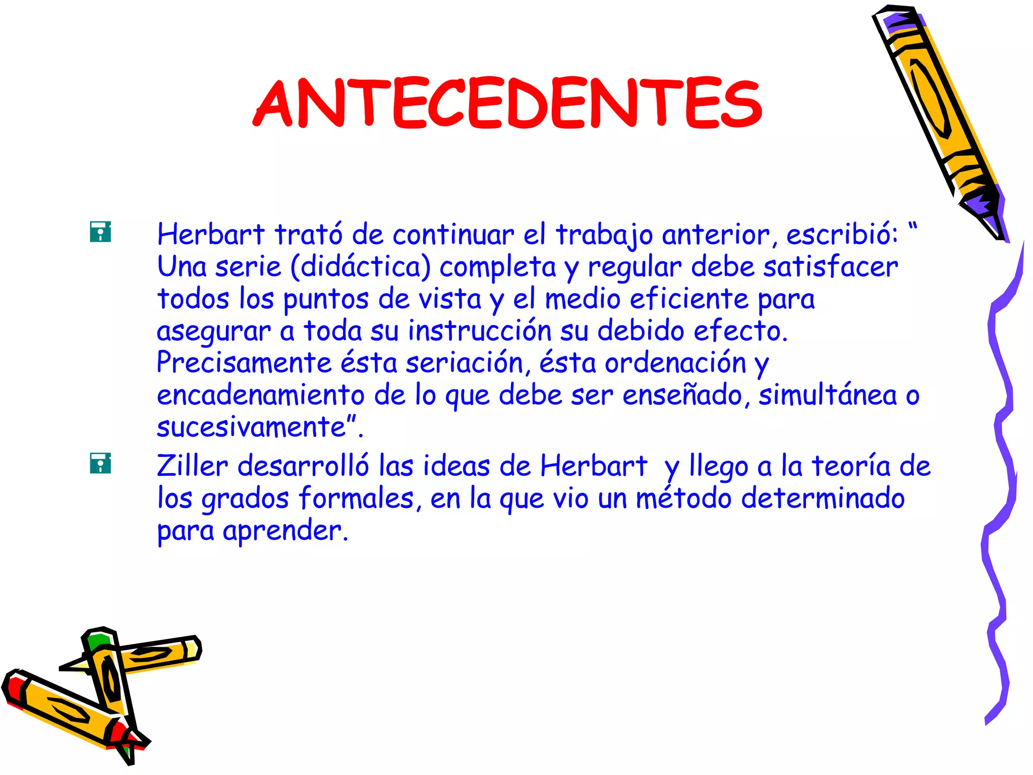 ANTECEDENTES Herbart trató de continuar el trabajo anterior, escribió: “ Una serie (didáctica) completa y regular debe satisfacer todos los puntos de vista y el medio eficiente para asegurar a toda su instrucción su debido efecto. Precisamente ésta seriación, ésta ordenación y encadenamiento de lo que debe ser enseñado, simultánea o sucesivamente”. Ziller desarrolló las ideas de Herbart  y llego a la teoría de los grados formales, en la que vio un método determinado para aprender. 