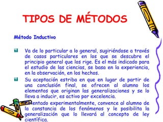 TIPOS DE MÉTODOS Método Inductivo Va de lo particular a lo general, sugiriéndose a través de casos particulares en los que se descubre el principio general que los rige. Es el más indicado para el estudio de las ciencias, se basa en la experiencia, en la observación, en los hechos. Su aceptación estriba en que en lugar de partir de una conclusión final, se ofrecen al alumno los elementos que originan las generalizaciones y se lo lleva a inducir, es activo por excelencia.  Orientado experimentalmente, convence al alumno de la constancia de los fenómenos y le posibilita la generalización que lo llevará al concepto de ley científica. 