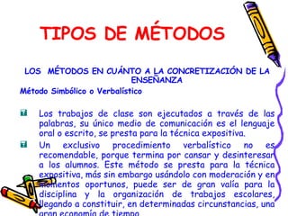 TIPOS DE MÉTODOS LOS  MÉTODOS EN CUÁNTO A LA CONCRETIZACIÓN DE LA ENSEÑANZA Método Simbólico o Verbalístico Los trabajos de clase son ejecutados a través de las palabras, su único medio de comunicación es el lenguaje oral o escrito, se presta para la técnica expositiva. Un exclusivo procedimiento verbalístico no es recomendable, porque termina por cansar y desinteresar a los alumnos. Este método se presta para la técnica expositiva, más sin embargo usándolo con moderación y en momentos oportunos, puede ser de gran valía para la disciplina y la organización de trabajos escolares, llegando a constituir, en determinadas circunstancias, una gran economía de tiempo   