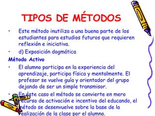 TIPOS DE MÉTODOS Este método inutiliza a una buena parte de los estudiantes para estudios futuros que requieren reflexión e iniciativa.   d) Exposición dogmática Método Activo El alumno participa en la experiencia del aprendizaje, participa física y mentalmente. El profesor se vuelve guía y orientador del grupo dejando de ser un simple transmisor. En éste caso el método se convierte en mero recurso de activación e incentivo del educando, el método se desenvuelve sobre la base de la realización de la clase por el alumno. 