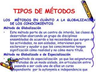 TIPOS DE MÉTODOS LOS  MÉTODOS EN CUÁNTO A LA GLOBALIZACIÓN DE LOS CONOCIMIENTOS Método de Globalización Este método parte de un centro de interés, las clases se desarrollan abarcando un grupo de disciplinas ensambladas de acuerdo a las necesidades que surgen de las actividades, no son aisladas, intervienen para esclarecer y ayudar a que los conocimientos tengan significación cómo realidad y no cómo mero título. Método no Globalizado o de Especialización Es un método de especialización  ya que las asignaturas son tratadas de un modo aislado, sin articulación entre sí, pasando a ser cada una de ellas un curso independiente  por la autonomía e independencia que existe entre cada una de ellas. 