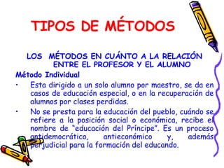 TIPOS DE MÉTODOS LOS  MÉTODOS EN CUÁNTO A LA RELACIÓN ENTRE EL PROFESOR Y EL ALUMNO Método Individual Esta dirigido a un solo alumno por maestro, se da en casos de educación especial, o en la recuperación de alumnos por clases perdidas. No se presta para la educación del pueblo, cuándo se refiere a la posición social o económica, recibe el nombre de “educación del Príncipe”. Es un proceso antidemocrático, antieconómico y, además perjudicial para la formación del educando. 