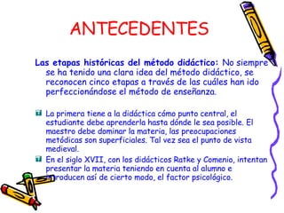 ANTECEDENTES Las etapas históricas del método didáctico:  No siempre   se ha tenido una clara idea del método didáctico, se  reconocen cinco etapas a través de las cuáles han ido perfeccionándose el método de enseñanza . La primera tiene a la didáctica cómo punto central, el estudiante debe aprenderla hasta dónde le sea posible. El maestro debe dominar la materia, las preocupaciones metódicas son superficiales. Tal vez sea el punto de vista medieval. En el siglo XVII, con los didácticos Ratke y Comenio, intentan presentar la materia teniendo en cuenta al alumno e introducen así de cierto modo, el factor psicológico. 