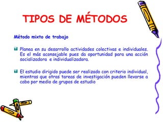 TIPOS DE MÉTODOS Método mixto de trabajo Planea en su desarrollo actividades colectivas e individuales. Es el más aconsejable pues da oportunidad para una acción socializadora  e individualizadora. El estudio dirigido puede ser realizado con criterio individual, mientras que otras tareas de investigación pueden llevarse a cabo por medio de grupos de estudio   