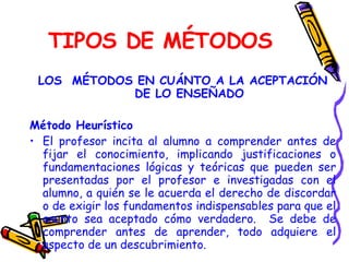 TIPOS DE MÉTODOS LOS  MÉTODOS EN CUÁNTO A LA ACEPTACIÓN DE LO ENSEÑADO Método Heurístico El profesor incita al alumno a comprender antes de fijar el conocimiento, implicando justificaciones o fundamentaciones lógicas y teóricas que pueden ser presentadas por el profesor e investigadas con el alumno, a quién se le acuerda el derecho de discordar o de exigir los fundamentos indispensables para que el asunto sea aceptado cómo verdadero.  Se debe de comprender antes de aprender, todo adquiere el aspecto de un descubrimiento.   