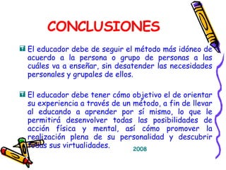 CONCLUSIONES El educador debe de seguir el método más idóneo de acuerdo a la persona o grupo de personas a las cuáles va a enseñar, sin desatender las necesidades personales y grupales de ellos. El educador debe tener cómo objetivo el de orientar su experiencia a través de un método, a fin de llevar al educando a aprender por sí mismo, lo que le permitirá desenvolver todas las posibilidades de acción física y mental, así cómo promover la realización plena de su personalidad y descubrir todas sus virtualidades. 2008 