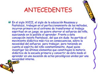 ANTECEDENTES En el siglo XVIII, el siglo de la educación Rousseau y Pestalozzi, trabajan en el perfeccionamiento de los métodos, incurren primero en el extremo de transformar el trabajo espiritual en un juego; se quiere ahorrar el esfuerzo del niño, suavizando en lo posible el aprender. Frente a ésta concepción insiste Pestalozzi, del que sin duda  ha partido el movimiento didáctico más rico en consecuencias, sobre la necesidad del esfuerzo  para trabajar, pero teniendo en cuenta al espíritu del niño constantemente. Aquel quiso investigar los últimos elementos que constituyen la materia didáctica de la escuela primaria y convertir de éste modo el aprender en una sucesión de actos psicológicos unidos por una necesidad interna. 