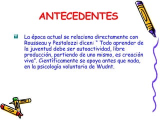 ANTECEDENTES La época actual se relaciona directamente con Rousseau y Pestalozzi dicen: “ Todo aprender de la juventud debe ser autoactividad, libre producción, partiendo de uno mismo, es creación viva”. Científicamente se apoya antes que nada, en la psicología voluntaria de Wudnt. 