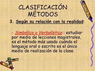 CLASIFICACIÓN
MÉTODOS
3. Según su relación con la realidad:
- Simbólico o Verbalístico : estudiar
por medio de lecciones magistrales,
es el método más usado cuándo el
lenguaje oral o escrito es el único
medio de realización de la clase.
 