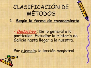 CLASIFICACIÓN DE
MÉTODOS
1. Según la forma de razonamiento:
- Deductivo : De lo general a lo
particular: Estudiar la Historia de
Galicia hasta llegar a la nuestra.
Por ejemplo: la lección magistral.
 