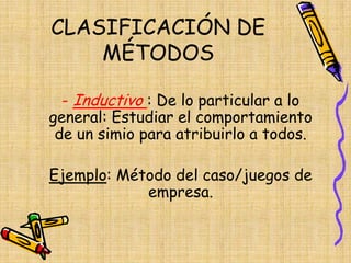 CLASIFICACIÓN DE
MÉTODOS
- Inductivo : De lo particular a lo
general: Estudiar el comportamiento
de un simio para atribuirlo a todos.
Ejemplo: Método del caso/juegos de
empresa.
 