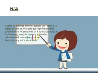 Cuando los docentes diseñan y publican una “en línea”, el
tiempo de clase se libera para que se pueda facilitar la
participación de los estudiantes en el aprendizaje activo a
través de preguntas, discusiones y actividades
aplicadas que fomentan la exploración,
la articulación y aplicación de ideas.
PLAN
 