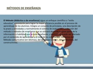 El Método (didáctico o de enseñanza) sigue un enfoque científico o “estilo
educativo” consistente para lograr la mayor eficiencia posible en el proceso de
aprendizaje de los alumnos. Integra un conjunto de principios, una descripción de
la praxis y actividades y normalmente el sistema de evaluación. La elección del
método o métodos de enseñanza que se utilizará depende en gran parte de la
información o habilidad que se está enseñando, y también se puede ver afectado
por el contenido de aprendizaje y el nivel de los estudiantes. Hablamos del
Método comunicativo (en idiomas), del de ensayo y error…del conductista, del
constructivista.
MÉTODOS DE ENSEÑANZA
 