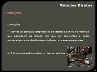 Métodos Diretos

Sondagens


 Limitações :

  Devido as elevadas temperaturas do interior da Terra, os materiais
 que constituem as brocas têm que ser resistentes a essas
 temperaturas, mas simultaneamente leves para serem manejados.




  Extremamente dispendiosa, a nível económico.




                                                                        10
 