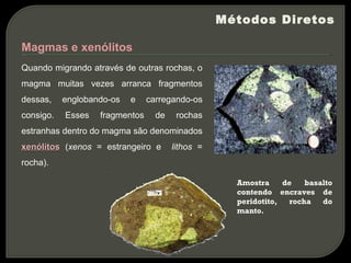 Métodos Diretos

Magmas e xenólitos
Quando migrando através de outras rochas, o
magma muitas vezes arranca fragmentos
dessas,    englobando-os   e    carregando-os
consigo.   Esses   fragmentos     de    rochas
estranhas dentro do magma são denominados
xenólitos (xenos = estrangeiro e       lithos =
rocha).

                                                    Amostra     de   basalto
                                                    contendo encraves de
                                                    peridotito,  rocha   do
                                                    manto.
 