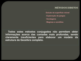 oEstudo   da superfície visível
                            o   Exploração de jazigos
                            o   Sondagens
                            o   Magmas e xenólitos




   Todos estes métodos conjugados não permitem obter
informações acerca das camadas mais profundas, sendo
claramente insuficientes para elaborar um modelo da
estrutura da Geosfera completo.
 