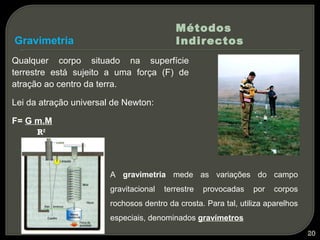 Métodos
Gravimetria                                Indirectos
Qualquer corpo situado na superfície
terrestre está sujeito a uma força (F) de
atração ao centro da terra.

Lei da atração universal de Newton:

F= G m.M
      R2




                        A gravimetria mede as variações do campo
                        gravitacional   terrestre   provocadas   por   corpos
                        rochosos dentro da crosta. Para tal, utiliza aparelhos
                        especiais, denominados gravímetros
                                                                                 20
 